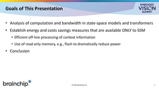 Goals of This Presentation
• Analysis of computation and bandwidth in state-space models and transformers
• Establish energy and costs savings measures that are available ONLY to SSM
• Efficient off-line processing of context information
• Use of read only memory, e.g., flash to dramatically reduce power
• Conclusion
© 2025 BrainChip Inc. 3
 