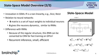 State-Space Model Overview (2/2)
• Innovation in SSMs: F is a non-linearity, e.g., SiLU, ReLU
• Relation to neural networks
• B matrix is a set of input weights to individual neurons
• A gives the neurons dynamics, similar to RNNs
• Difference with RNNs
• Because of the regular structure, this RNN can be
converted to CNN for fast training on GPUs!
• Recurrent inference, small, efficient
6
© 2025 BrainChip Inc.
Layer 1
f(y)
Layer N
State-Space Model
 