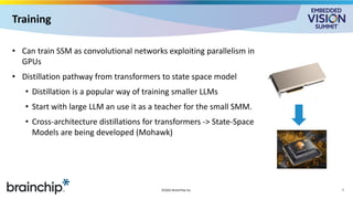 Training
• Can train SSM as convolutional networks exploiting parallelism in
GPUs
• Distillation pathway from transformers to state space model
• Distillation is a popular way of training smaller LLMs
• Start with large LLM an use it as a teacher for the small SMM.
• Cross-architecture distillations for transformers -> State-Space
Models are being developed (Mohawk)
©2025 BrainChip Inc. 7
 