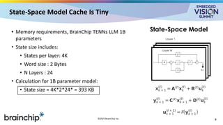 State-Space Model Cache Is Tiny
• Memory requirements, BrainChip TENNs LLM 1B
parameters
• State size includes:
• States per layer: 4K
• Word size : 2 Bytes
• N Layers : 24
• Calculation for 1B parameter model:
• State size = 4K*2*24* = 393 KB
8
©2025 BrainChip Inc.
Layer 1
f(y)
Layer N
State-Space Model
 