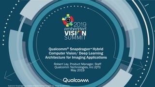 © 2019 Qualcomm
Qualcomm® Snapdragon™ Hybrid
Computer Vision/ Deep Learning
Architecture for Imaging Applications
Robert Lay, Product Manager, Staff
Qualcomm Technologies, Inc (QTI)
May 2019
Qualcomm Snapdragon is a product of Qualcomm Technologies, Inc. and or its subsidiaries.
 