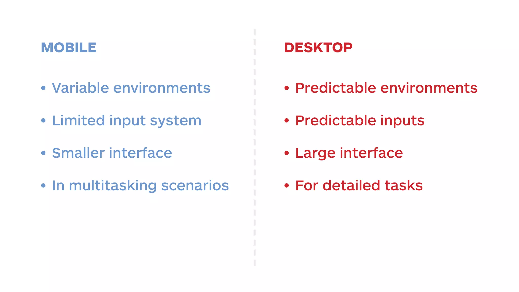 MOBILE DESKTOP 
• Predictable environments 
• Predictable inputs 
• Large interface 
• For detailed tasks 
• Variable environments 
• Limited input system 
• Smaller interface 
• In multitasking scenarios 
 