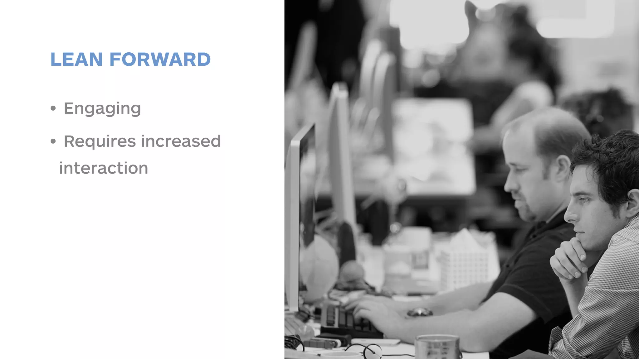 LEAN FORWARD 
• Engaging 
• Requires increased 
interaction 
 