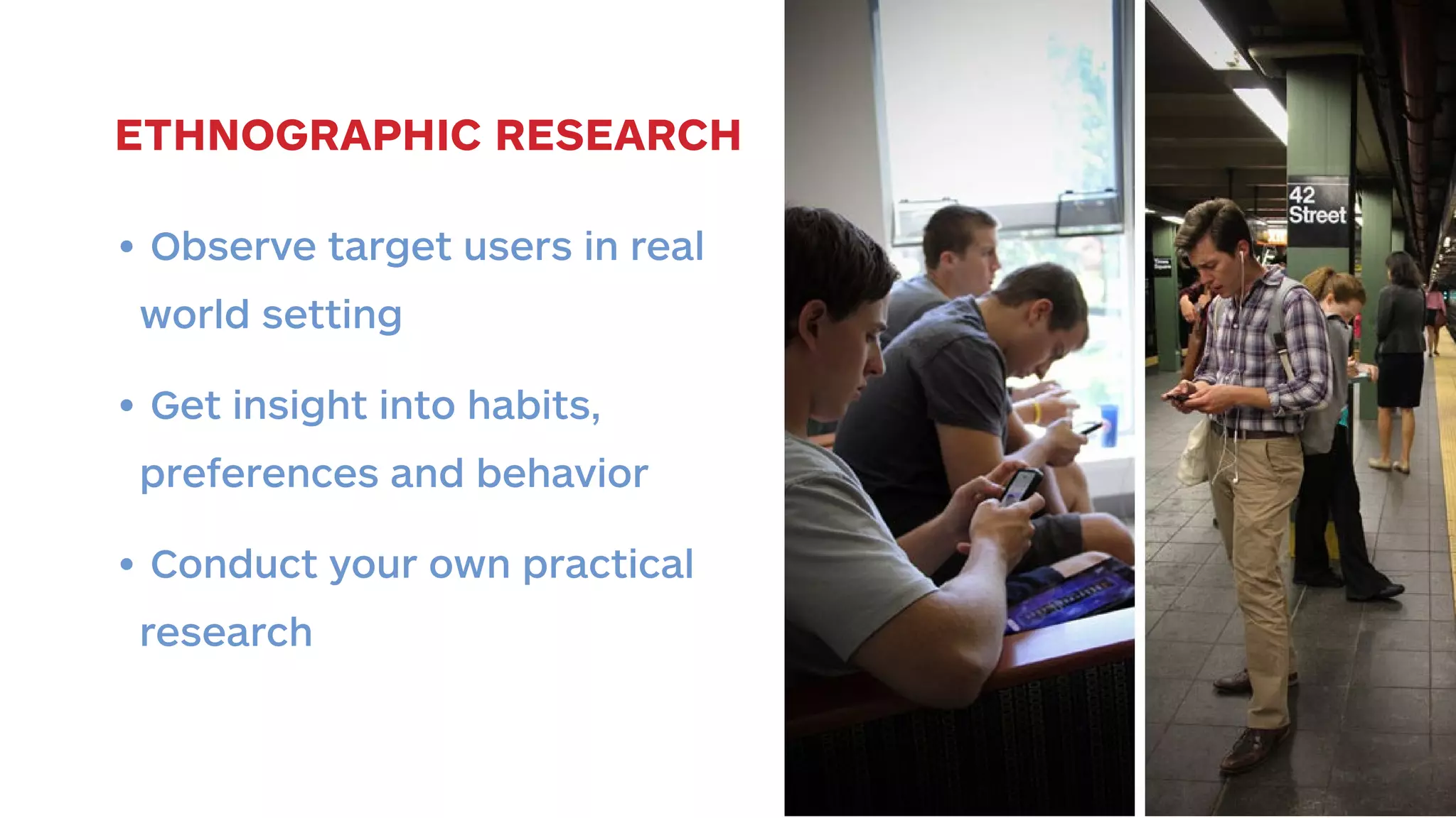 ETHNOGRAPHIC RESEARCH 
• Observe target users in real 
world setting 
• Get insight into habits, 
preferences and behavior 
• Conduct your own practical 
research 
 