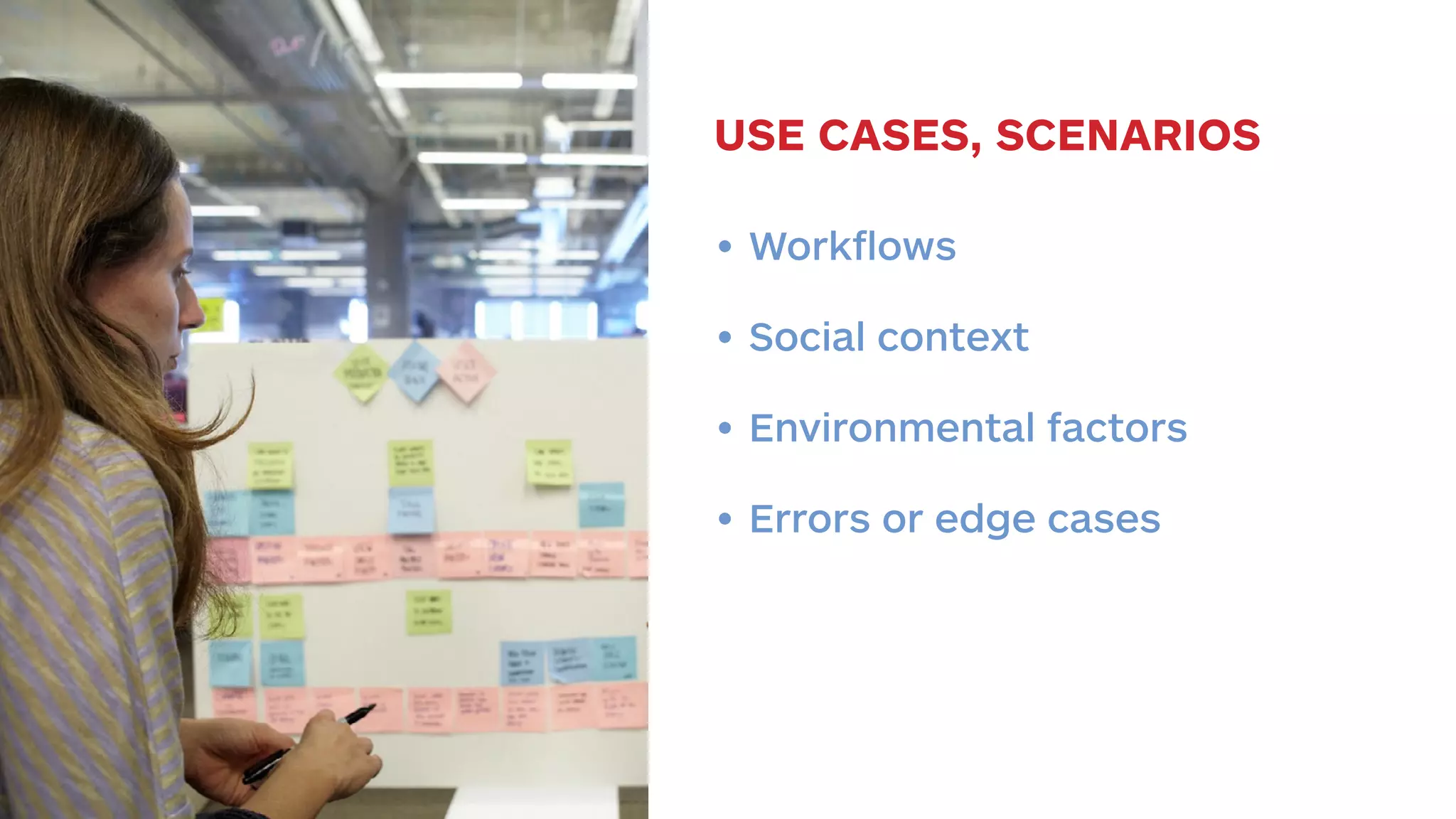 USE CASES, SCENARIOS 
• Workflows 
• Social context 
• Environmental factors 
• Errors or edge cases 
 