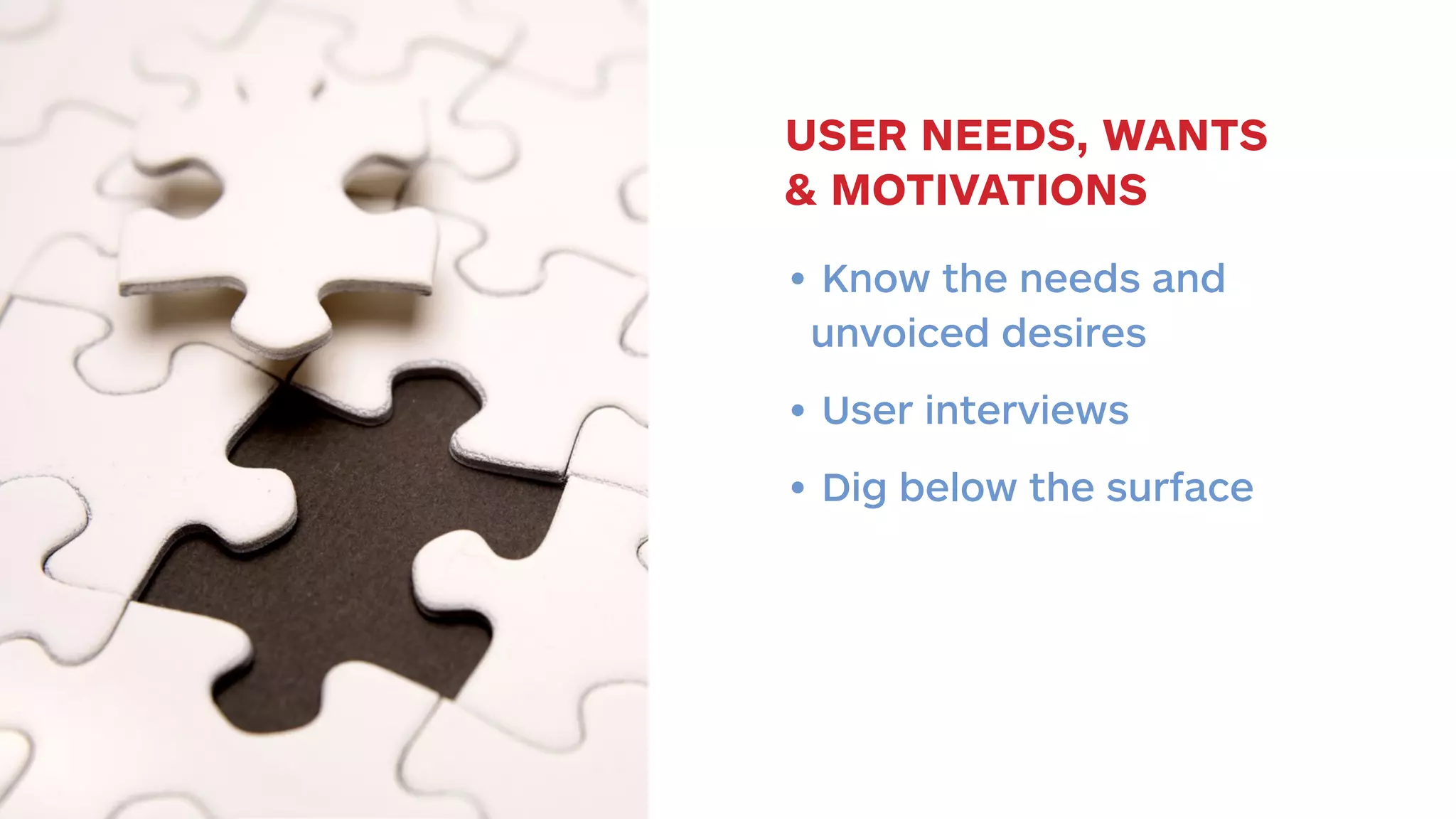 USER NEEDS, WANTS 
& MOTIVATIONS 
• Know the needs and 
unvoiced desires 
• User interviews 
• Dig below the surface 
 