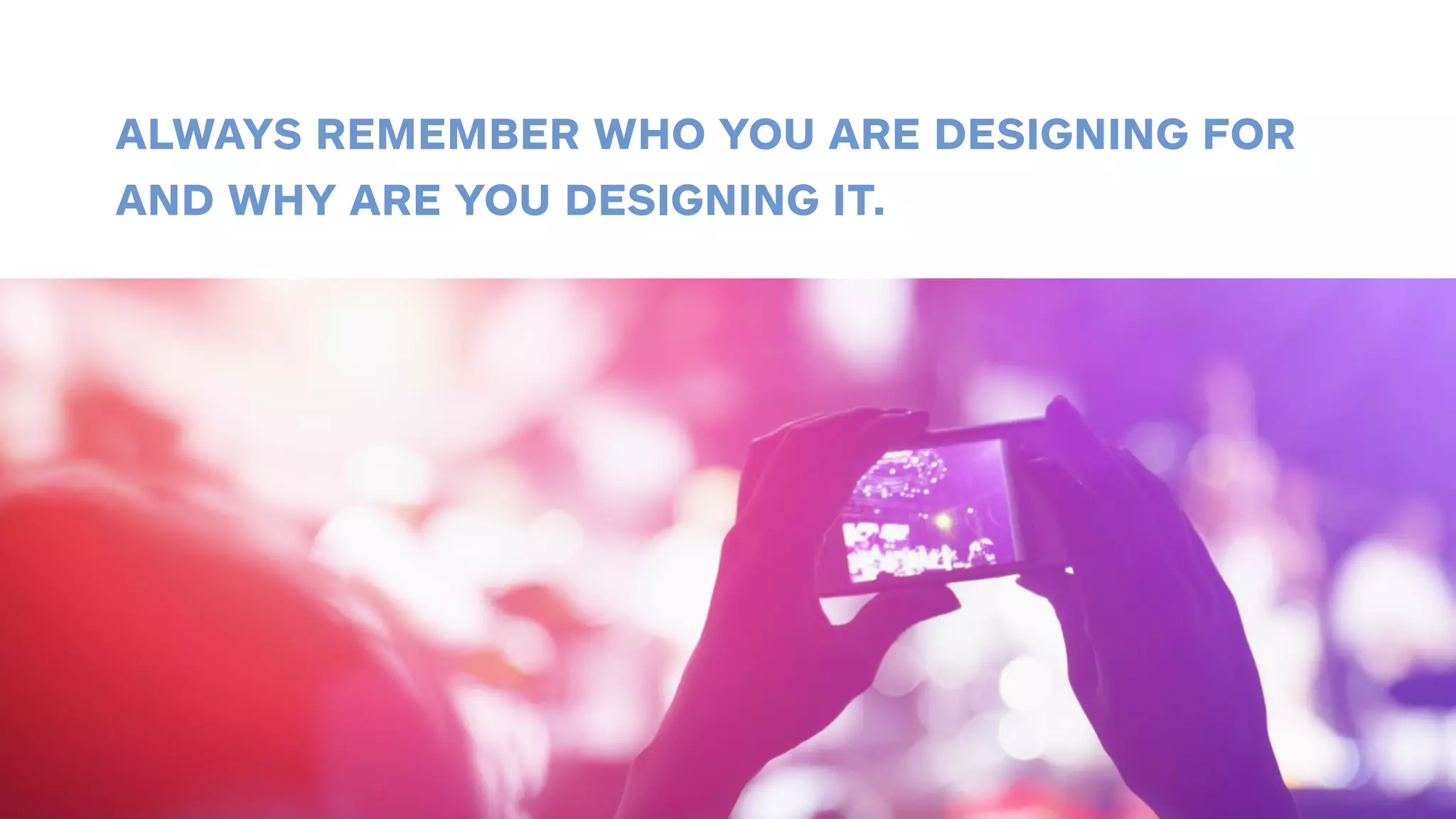 ALWAYS REMEMBER WHO YOU ARE DESIGNING FOR 
AND WHY ARE YOU DESIGNING IT. 
 