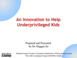 An Innovation to Help
Underprivileged Kids

Prepared and Presented
by Dr. Haggen So
Released under Creative Commons Attribution 3.0 Hong Kong Licence
This slide is prepared using LibreOffice Impress

 