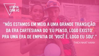 "NÓS ESTAMOS EM MEIO A UMA GRANDE TRANSIÇÃO:
DA ERA CARTESIANA DO 'EU PENSO, LOGO EXISTO'
PRA UMA ERA DE EMPATIA DE 'VOCÊ É, LOGO EU SOU’."
THICH NHAT HANH
 