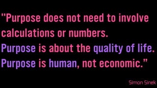 "Purpose does not need to involve
calculations or numbers.
Purpose is about the quality of life.
Purpose is human, not economic.”
Simon Sinek
 
