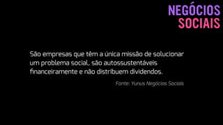SOCIAIS
NEGÓCIOS
 
São empresas que têm a única missão de solucionar
um problema social, são autossustentáveis
ﬁnanceiramente e não distribuem dividendos.  
Fonte: Yunus Negócios Sociais
 