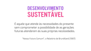 DESENVOLVIMENTO
 
É aquele que atende às necessidades do presente
sem comprometer a possibilidade de as gerações
futuras atenderem às suas próprias necessidades.
 
“Nosso Futuro Comum”, o Relatório de Brundtland (1987)
SUSTENTÁVEL
 