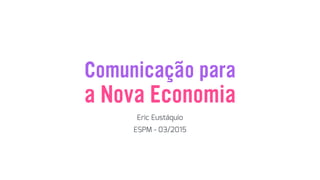 Comunicação para
Eric Eustáquio
a Nova Economia
ESPM - 03/2015
 