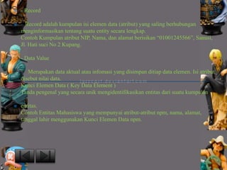  - Record 
 Record adalah kumpulan isi elemen data (atribut) yang saling berhubungan 
menginformasikan tentang suatu entity secara lengkap. 
Contoh Kumpulan atribut NIP, Nama, dan alamat berisikan “01001245566”, Sanusi, 
Jl. Hati suci No 2 Kupang. 
- Data Value 
Merupakan data aktual atau infomasi yang disimpan ditiap data elemen. Isi atribut 
disebut nilai data. 
Kunci Elemen Data ( Key Data Element ) 
Tanda pengenal yang secara unik mengidentifikasikan entitas dari suatu kumpulan 
 entitas. 
Contoh Entitas Mahasiswa yang mempunyai atribut-atribut npm, nama, alamat, 
tanggal lahir menggunakan Kunci Elemen Data npm. 
 