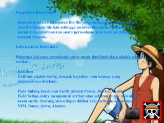 Pengertian Basis Data 
- Basis data adalah kumpulan file-file yang mempunyai kaitan antara 
satu file dengan file lain sehingga membentuk suatu bangunan data 
untuk menginformasikan suatu perusahaan atau instansi dalam 
batasan tertentu. 
Istilah-istilah Basis data 
Beberapa hal yang termaksud unsur-unsur dari basis data adalah sebagai 
berikut: 
- Entititas 
Entititas adalah orang, tempat, kejadian atau konsep yang 
informasinya direkam. 
Pada bidang kesehatan Entity adalah Pasien, Dokter, Kamar. 
Field Setiap entity mempunyai atribut atau sebutan untuk mewakili 
suatu entity. Seorang siswa dapat dilihat dari atributnya misalnya, 
NIM, Nama_siswa, Alamat. 
 