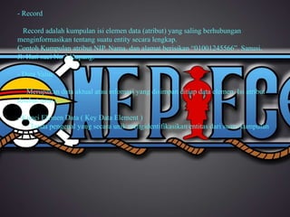 - Record 
Record adalah kumpulan isi elemen data (atribut) yang saling berhubungan 
menginformasikan tentang suatu entity secara lengkap. 
Contoh Kumpulan atribut NIP, Nama, dan alamat berisikan “01001245566”, Sanusi, 
Jl. Hati suci No 2 Kupang. 
- Data Value 
Merupakan data aktual atau infomasi yang disimpan ditiap data elemen. Isi atribut 
disebut nilai data. 
- Kunci Elemen Data ( Key Data Element ) 
Tanda pengenal yang secara unik mengidentifikasikan entitas dari suatu kumpulan 
 