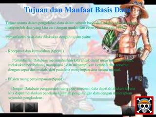 Tujuan dan Manfaat Basis Data 
Tujuan utama dalam pengolahan data dalam sebuah basis data adalah agar kita dapat 
memperoleh data yang kita cari dengan mudah dan cepat (Fathansyah,1999). 
Pemanfaatan basis data dilakukan dengan tujuan yaitu: 
- Kecepatan dan kemudahan (Speed ) 
Pemanfaatan Database memungkinkan kita untuk dapat menyimpan data atau 
melakukan perubahan ( manipulasi ) dan menampilkan kembali data tersebut 
dengan cepat dan mudah, dari pada kita menyimpan data secara manual. 
- Efisien ruang penyimpanan (Space) 
Dengan Database penggunaan ruang penyimpanan data dapat dilakukan karena 
kita dapat melakukan penekanan jumlah pengulangan data dengan menerapkan 
sejumlah pengkodean . 
 