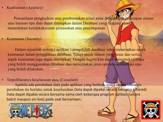• Keakuratan (Acuracy) 
Pemanfatan pengkodean atau pembentukan relasi antar data dengan penerapan aturan 
atau batasan tipe data dapat diterapkan dalam Database yang berguna untuk 
menentukan ketidakakuratan pemasukan atau penyimpanan. 
• Keamanan (Security) 
Dalam sejumlah sistem ( apilkasi ) pengelolah database tidak menerapkan aspek 
keamanan dalam penggunaan database. Tetapi untuk sistem yang besar dan serius, 
aspek keamanan juga dapat diterapkan. Dengan begitu kita dapat menentukan siapa 
yang boleh menggunakan database dan menentukan jenis operasi-operasi apa saja 
yang boleh dilakukan. 
• Terpeliharanya keselarasan data (Consitant) 
Apabila ada perubahan data pada aplikasi yang berbeda maka secara otomatis 
perubahan itu berlaku untuk keseluruhan Data dapat dipakai secara bersama (shared) 
Data dapat dipakai secara bersama-sama oleh beberapa program aplikasi (secara 
batch maupun on-line) pada saat bersamaan. 
 