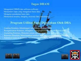 Tugas DBAM 
1. Mengontrol DBMS dan software-software 
2. Memonitor siapa yang mengakses basis data 
3. Mengatur pemakaian basis data 
4. Memeriksa security, integrity, recovery dan concurrency 
Program Utilitas Yang Digunakan Oleh DBA 
1. Loading Routines, Membangun versi utama dari basis data 
2. Reorganization Routines, Mengatur / mengorganisasikan kembali basis data 
3. Journaling Routines, Mencatat semua operasi pemakaian basis data 
4. Recovery Routines, Menempatkan kembali data, sebelum terjadinya kerusakan 
5. Statistical Analysis Routines, Membantu memonitor kehandalan system 
 