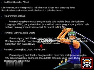  End User (Pemakai Akhir) 
Ada beberapa jenis (tipe) pemakai terhadap suatu sistem basis data yang dapat 
dibedakan berdasarkan cara mereka berinteraksi terhadap sistem : 
 Programmer aplikasi 
Pemakai yang berinteraksi dengan basis data melalui Data Manipulation 
Language (DML), yang disertakan (embedded) dalam program yang ditulis pada 
bahasa pemrograman induk (seperti C, pascal, cobol, dll) 
 Pemakai Mahir (Casual User) 
Pemakai yang berinteraksi dengan sistem tanpa menulis modul program. 
Mereka menyatakan query (untuk akses data) dengan bahasa query yang telah 
disediakan oleh suatu DBMS 
 Pemakai Umum (End User / Naïve User) 
Pemakai yang berinteraksi dengan sistem basis data melalui pemanggilan 
satu program aplikasi permanen (executable program) yang telah ditulis 
(disediakan) sebelumnya 
 