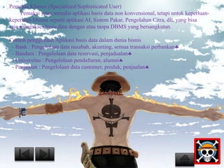  Pemakai Khusus (Specialized/Sophisticated User) 
Pemakai yang menulis aplikasi basis data non konvensional, tetapi untuk keperluan-keperluan 
khusus seperti aplikasi AI, Sistem Pakar, Pengolahan Citra, dll, yang bisa 
saja mengakses basis data dengan atau tanpa DBMS yang bersangkutan. 
Contoh penggunaan Aplikasi basis data dalam dunia bisnis 
- Bank : Pengelolaan data nasabah, akunting, semua transaksi perbankan 
- Bandara : Pengelolaan data reservasi, penjadualan 
- Universitas : Pengelolaan pendaftaran, alumni 
- Penjualan : Pengelolaan data customer, produk, penjualan 
 