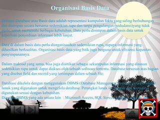 Organisasi Basis Data 
Definisi Database atau Basis data adalah representasi kumpulan fakta yang saling berhubungan 
dan disimpan secara bersama sedemikian rupa dan tanpa pengulangan (redudansi)yang tidak 
perlu, untuk memenuhi berbagai kebutuhan. Data perlu disimpan dalam basis data untuk 
keperluan penyediaan informasi lebih lanjut. 
Data di dalam basis data perlu diorganisasikan sedemikian rupa, supaya informasi yang 
dihasilkan berkualitas. Organisasi basis data yang baik juga berguna untuk efisiensi kapasitas 
penyimpanannya. 
Dalam maksud yang sama, bisa juga diartikan sebagai sekumpulan informasi yang disusun 
sedemikian rupa untuk dapat diakses oleh sebuah software tertentu. Database tersusun atas bagian 
yang disebut field dan record yang tersimpan dalam sebuah file. 
Database dikelola dengan menggunakan DBMS (Database Managemen System) yaitu perangkat 
lunak yang digunakan untuk mengelola database. Perangkat lunak ini banyak dan semuanya 
digunakan sesuai dengan kebutuhan. 
Diantara DBMS yang ada antara lain : Microsoft Access, SQL Server, MySQL, Oracle, dll. 
 