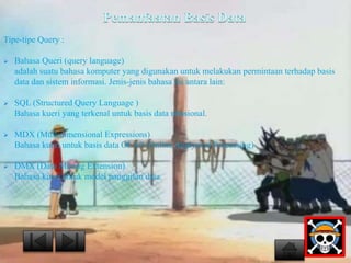 Pemanfaatan Basis Data 
Tipe-tipe Query : 
 Bahasa Queri (query language) 
adalah suatu bahasa komputer yang digunakan untuk melakukan permintaan terhadap basis 
data dan sistem informasi. Jenis-jenis bahasa ini antara lain: 
 SQL (Structured Query Language ) 
Bahasa kueri yang terkenal untuk basis data relasional. 
 MDX (Multidimensional Expressions) 
Bahasa kueri untuk basis data OLAP (Online Analytical Processing) 
 DMX (Data Mining Extension) 
Bahasa kueri untuk model panggilan data. 
 
