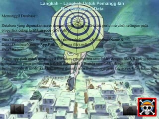 Memanggil Database : 
Langkah – Langkah Untuk Pemanggilan 
Dan Presentasi Data 
Database yang digunakan acces dengan objek Data, anda tidak perlu merubah setingan pada 
properties cukup ketikkan code dibawah! 
Data1.RecordSource = “select *from (nama tabel) in’” _& DatabaseName & “‘” 
Data1.DatabaseName = App.Path + “(nama file).mdb” 
Data1.Refresh 
Fungsi app.path untuk memanggil file acces yang berada satu folder dengan file VB jadi sebelum 
menjalankan program simpan terlebih dahulu file VB anda satu folder dengan file acces. 
Setingan code di modifikasi tergantung dimana anda ingin menyimpan file acces, tidak harus satu 
folder. 
 