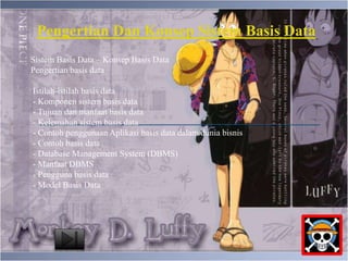 Pengertian Dan Konsep Sistem Basis Data 
Sistem Basis Data – Konsep Basis Data 
Pengertian basis data 
Istilah-istilah basis data 
- Komponen sistem basis data 
- Tujuan dan manfaat basis data 
- Kelemahan sistem basis data 
- Contoh penggunaan Aplikasi basis data dalam dunia bisnis 
- Contoh basis data 
- Database Management System (DBMS) 
- Manfaat DBMS 
- Pengguna basis data 
- Model Basis Data 
 