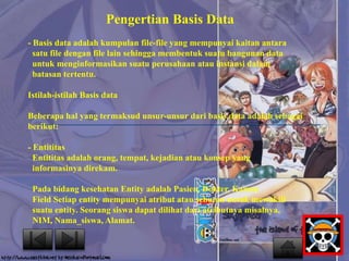 Pengertian Basis Data 
- Basis data adalah kumpulan file-file yang mempunyai kaitan antara 
satu file dengan file lain sehingga membentuk suatu bangunan data 
untuk menginformasikan suatu perusahaan atau instansi dalam 
batasan tertentu. 
Istilah-istilah Basis data 
Beberapa hal yang termaksud unsur-unsur dari basis data adalah sebagai 
berikut: 
- Entititas 
Entititas adalah orang, tempat, kejadian atau konsep yang 
informasinya direkam. 
Pada bidang kesehatan Entity adalah Pasien, Dokter, Kamar. 
Field Setiap entity mempunyai atribut atau sebutan untuk mewakili 
suatu entity. Seorang siswa dapat dilihat dari atributnya misalnya, 
NIM, Nama_siswa, Alamat. 
 