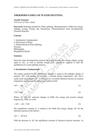 U
N
ESC
O
–
EO
LSS
SAM
PLE
C
H
APTER
S
ENERGY CARRIERS AND CONVERSION SYSTEMS – Vol. I - Thermodynamics of Water Splitting - Atsushi Tsutsumi
©Encyclopedia of Life Support Systems (EOLSS)
THERMODYNAMICS OF WATER SPLITTING
Atsushi Tsutsumi
University of Tokyo, Japan
Keywords: Hydrogen production, Water splitting, Thermodynamics, Gibbs free energy,
enthalpy, Exergy, Exergy rate, Electrolysis, Thermochemical water decomposition,
Chemical Reaction
Contents
1. Introduction: Fundamentals
2. Electrolysis of Water
3. Thermochemical Water Splitting
Glossary
Bibliography
Biographical Sketch
Summary
Since the water decomposition reaction has a large positive free energy change, exergy
equal to GΔ , as well as thermal energy T SΔ , should be supplied to shift the
equilibrium of a water-splitting reaction.
1. Introduction: Fundamentals
The energy required for the endothermic reaction is equal to the enthalpy change of
reaction, HΔ , and consists of two parts: a thermal energy requirement, QΔ , and a
useful work requirement, WΔ . In the case of a reversible chemical reaction at constant
temperature and pressure the following conditions hold:
W GΔ = −Δ (1)
T S QΔ = Δ (2)
Where GΔ and SΔ represent changes in Gibbs free energy and reaction entropy
respectively. Thus, we write:
H G T S−Δ = −Δ − Δ (3)
The equilibrium constant K is related to the Gibbs free energy change GΔ for the
chemical reaction as the follows:
lnG RT KΔ = − (4)
With the decrease in GΔ the equilibrium constant of chemical reaction increases. At
 