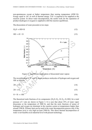 U
N
ESC
O
–
EO
LSS
SAM
PLE
C
H
APTER
S
ENERGY CARRIERS AND CONVERSION SYSTEMS – Vol. I - Thermodynamics of Water Splitting - Atsushi Tsutsumi
©Encyclopedia of Life Support Systems (EOLSS)
non-spontaneous except at higher temperature than turning temperature (4500 K).
Exergy equal to GΔ as well as thermal energy T SΔ is required to be supplied to the
reaction system. In direct water decomposition, the useful work for the separation of
product (hydrogen or oxygen) is supplied to shift the reaction equilibrium.
The dissociation of water proceeds in two steps:
2H O HO+H→ (12)
HO H + O→ (13)
Figure 3. Equilibrium composition of dissociated water vapour.
The recombination of H and O atoms produces molecules of hydrogen and oxygen and
OH as follows:
22H H→ (14)
22O O→ (15)
O + H OH→ (16)
The theoretical mole fractions of six components ( )2 2 2H O, H , H, O , O, OH for a total
pressure of 1 atm are shown in Figure 3. It is seen that about 35% of water vapor
dissociates at the temperature of 3000 K, and that the mole fractions of atoms of
hydrogen and oxygen are dominant in the reaction system at temperatures higher than
around 3500 K. Primary heat can be used in the water decomposition process only if the
temperature level is very high (at least 2500 K). This direct thermal decomposition of
water is not feasible at an industrial level with present technology.
 