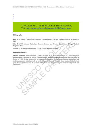 U
N
ESC
O
–
EO
LSS
SAM
PLE
C
H
APTER
S
ENERGY CARRIERS AND CONVERSION SYSTEMS – Vol. I - Thermodynamics of Water Splitting - Atsushi Tsutsumi
©Encyclopedia of Life Support Systems (EOLSS)
-
-
-
TO ACCESS ALL THE 10 PAGES OF THIS CHAPTER,
Visit: http://www.eolss.net/Eolss-sampleAllChapter.aspx
Bibliography
Kyle B. G. (1984). Chemical and Processes Thermodynamics, 512 pp. Englewood Cliffs, NJ: Prentice-
Hall.
Ohta T. (1994). Energy Technology, Sources, Systems and Frontier Conversions, 235 pp. Oxford:
Pergamon Press.
Yoshida K., ed. Energy Engineering, 213 pp., Tokyo: Kyoritsu Syuppan.
Biographical Sketch
Atsushi Tsutsumi, born November 2, 1956, in Japan, is an Associate Professor of Chemical System
Engineering at University of Tokyo. He received his Doctorate of Engineering from the University of
Tokyo in 1986. He has been active in research on innovative thermochemical energy technology and
nonlinear dynamics and chaos scale-up methodology development for multi-phase reactors for the last ten
years. He has published over 70 scientific publications and 100 proceedings in international journals and
conferences.
 