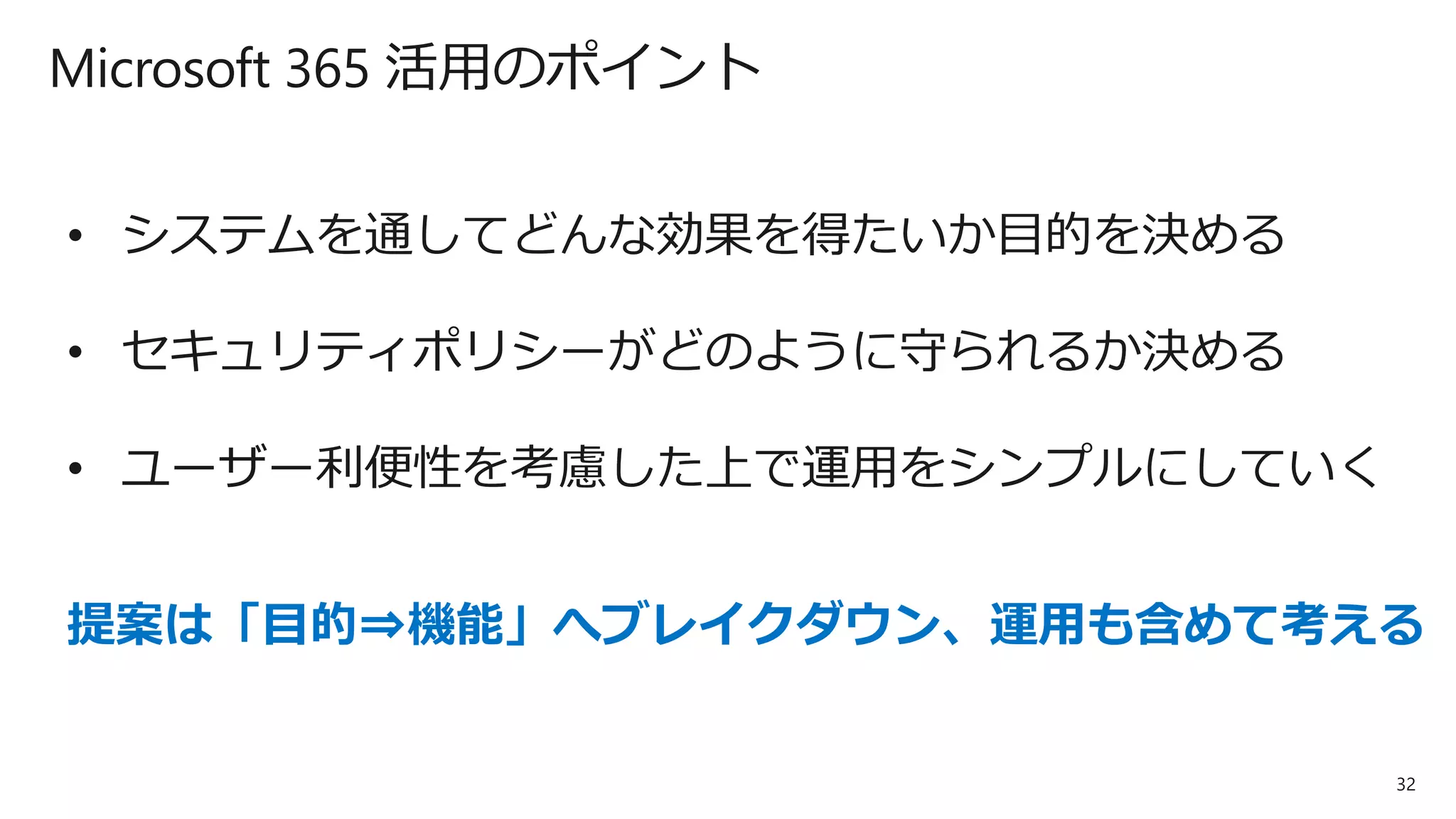 32
Microsoft 365 活用のポイント
• システムを通してどんな効果を得たいか目的を決める
• セキュリティポリシーがどのように守られるか決める
• ユーザー利便性を考慮した上で運用をシンプルにしていく
提案は「目的⇒機能」へブレイクダウン、運用も含めて考える
 