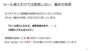 11
ツール導入だけでは実現しない、働き方改革
もうすぐそこに価値観の転換を迫られていることがある
それは「働き方改革」の在り方だと思っています。
「ツール導入したけど、運用回避ばかり・・・」
「結局システムはコスト」
価値観を転換して BE HAPPY になるために、
私は “NoOps” という考え・文化を軸にカイゼン活動を推進しています
 