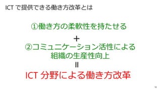 18
ICT で提供できる働き方改革とは
ICT 分野による働き方改革
①働き方の柔軟性を持たせる
②コミュニケーション活性による
組織の生産性向上
＋
＝
 