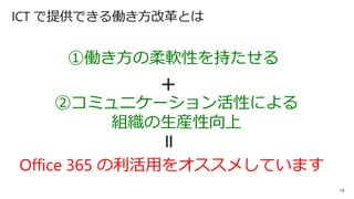 19
Office 365 の利活用をオススメしています
①働き方の柔軟性を持たせる
②コミュニケーション活性による
組織の生産性向上
＋
＝
ICT で提供できる働き方改革とは
 