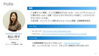 2
IT 企業で Web 開発、インフラ構築のプリセールス、 Office 365 や Windows 10
に関わるセールス・企画・プロジェクトマネジメントを経て、ソフトバンク・
テクノロジーに入社。
入社以来、Microsoft 365 に関わるソリューション営業・企画業務を担当
略歴
SNS / Blog
松山 祥子
MATSUYAMA SHOKO
営業統括
ソリューション営業本部 所属
Cloud Solution Sales Export
My 365 LIFE : http://matsuko365.hatenablog.com/
SlideShare : https://www.slideshare.net/ssuserb60b4a/edit_my_uploads
Community
人財開発機関フロンティアカレッジ ：http://frocolle.dip.jp/
ほか、Azure もくもく会、O365UG、セキュリティ勉強会など色々出没します
Profile
 