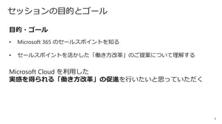 3
セッションの目的とゴール
目的・ゴール
• Microsoft 365 のセールスポイントを知る
• セールスポイントを活かした「働き方改革」のご提案について理解する
Microsoft Cloud を利用した
実感を得られる「働き方改革」の促進を行いたいと思っていただく
 
