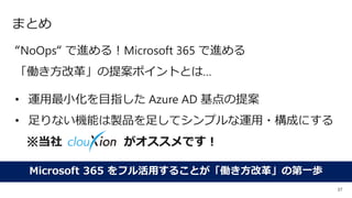 37
まとめ
“NoOps“ で進める！Microsoft 365 で進める
「働き方改革」の提案ポイントとは…
• 運用最小化を目指した Azure AD 基点の提案
• 足りない機能は製品を足してシンプルな運用・構成にする
※当社 がオススメです！
Microsoft 365 をフル活用することが「働き方改革」の第一歩
 