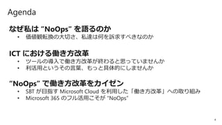 4
Agenda
なぜ私は ”NoOps” を語るのか
• 価値観転換の大切さ、私達は何を訴求すべきなのか
ICT における働き方改革
• ツールの導入で働き方改革が終わると思っていませんか
• 利活用というその言葉、もっと具体的にしませんか
“NoOps” で働き方改革をカイゼン
• SBT が目指す Microsoft Cloud を利用した「働き方改革」への取り組み
• Microsoft 365 のフル活用こそが “NoOps”
 