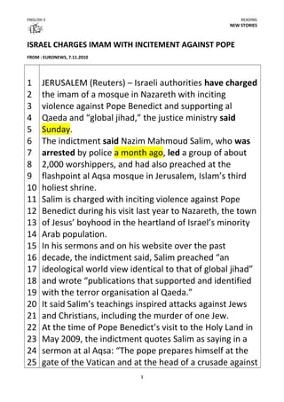 ENGLISH 3 READING
NEW STORIES
ISRAEL CHARGES IMAM WITH INCITEMENT AGAINST POPE
FROM : EURONEWS, 7.11.2010
1
2
3
4
5
6
7
8
9
10
11
12
13
14
15
16
17
18
19
20
21
22
23
24
25
JERUSALEM (Reuters) – Israeli authorities have charged
the imam of a mosque in Nazareth with inciting
violence against Pope Benedict and supporting al
Qaeda and “global jihad,” the justice ministry said
Sunday.
The indictment said Nazim Mahmoud Salim, who was
arrested by police a month ago, led a group of about
2,000 worshippers, and had also preached at the
flashpoint al Aqsa mosque in Jerusalem, Islam’s third
holiest shrine.
Salim is charged with inciting violence against Pope
Benedict during his visit last year to Nazareth, the town
of Jesus’ boyhood in the heartland of Israel’s minority
Arab population.
In his sermons and on his website over the past
decade, the indictment said, Salim preached “an
ideological world view identical to that of global jihad”
and wrote “publications that supported and identified
with the terror organisation al Qaeda.”
It said Salim’s teachings inspired attacks against Jews
and Christians, including the murder of one Jew.
At the time of Pope Benedict’s visit to the Holy Land in
May 2009, the indictment quotes Salim as saying in a
sermon at al Aqsa: “The pope prepares himself at the
gate of the Vatican and at the head of a crusade against
1
 