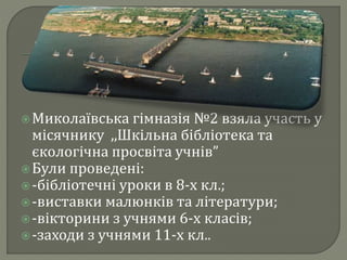 Миколаївська гімназія №2 взяла участь у
місячнику ,,Шкільна бібліотека та
єкологічна просвіта учнів”
Були проведені:
-бібліотечні уроки в 8-х кл.;
-виставки малюнків та літератури;
-вікторини з учнями 6-х класів;
-заходи з учнями 11-х кл..
 