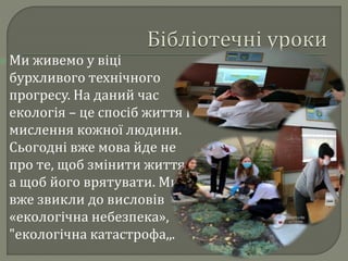  Ми живемо у віці
бурхливого технічного
прогресу. На даний час
екологія – це спосіб життя і
мислення кожної людини.
Сьогодні вже мова йде не
про те, щоб змінити життя,
а щоб його врятувати. Ми
вже звикли до висловів
«екологічна небезпека»,
"екологічна катастрофа,,.
 