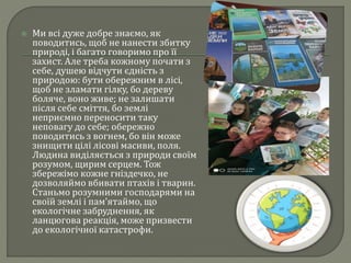  Ми всі дуже добре знаємо, як
поводитись, щоб не нанести збитку
природі, і багато говоримо про її
захист. Але треба кожному почати з
себе, душею відчути єдність з
природою: бути обережним в лісі,
щоб не зламати гілку, бо дереву
боляче, воно живе; не залишати
після себе сміття, бо землі
неприємно переносити таку
неповагу до себе; обережно
поводитись з вогнем, бо він може
знищити цілі лісові масиви, поля.
Людина виділяється з природи своїм
розумом, щирим серцем. Тож
збережімо кожне гніздечко, не
дозволяймо вбивати птахів і тварин.
Станьмо розумними господарями на
своїй землі і пам’ятаймо, що
екологічне забруднення, як
ланцюгова реакція, може призвести
до екологічної катастрофи.
 
