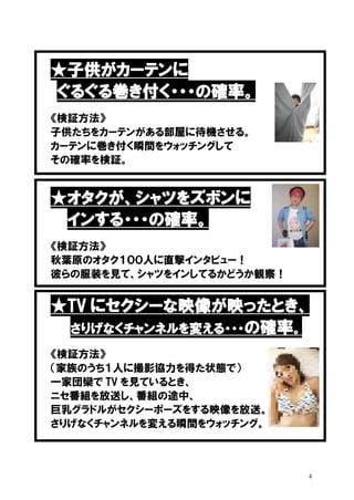 ★子供がカーテンに
ぐるぐる巻き付く・・・の確率。
《検証方法》
子供たちをカーテンがある部屋に待機させる。
カーテンに巻き付く瞬間をウォッチングして
その確率を検証。

★オタクが、シャツをズボンに
インする・・・の確率。
《検証方法》
秋葉原のオタク１００人に直撃インタビュー！
彼らの服装を見て、シャツをインしてるかどうか観察！

★TV にセクシーな映像が映ったとき、
さりげなくチャンネルを変える・・・の確率。
《検証方法》
（家族のうち１人に撮影協力を得た状態で）
一家団欒で TV を見ているとき、
ニセ番組を放送し、番組の途中、
巨乳グラドルがセクシーポーズをする映像を放送。
さりげなくチャンネルを変える瞬間をウォッチング。

4

 