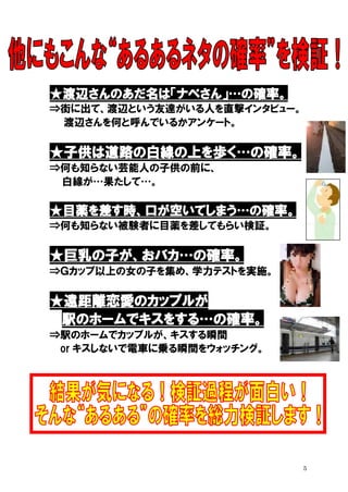 ★渡辺さんのあだ名は「ナベさん」…の確率。
⇒街に出て、渡辺という友達がいる人を直撃インタビュー。
渡辺さんを何と呼んでいるかアンケート。

★子供は道路の白線の上を歩く…の確率。
⇒何も知らない芸能人の子供の前に、
白線が…果たして…。

★目薬を差す時、口が空いてしまう…の確率。
⇒何も知らない被験者に目薬を差してもらい検証。

★巨乳の子が、おバカ…の確率。
⇒Ｇカップ以上の女の子を集め、学力テストを実施。

★遠距離恋愛のカップルが
駅のホームでキスをする…の確率。
⇒駅のホームでカップルが、キスする瞬間
or キスしないで電車に乗る瞬間をウォッチング。

5

 