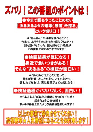 ●今まで誰もやったことのない
「あるあるネタの確率（頻度）を探る」
という切り口！
⇒“あるある”の確率を調べるという
今まで、ありそうでなかった検証バラエティ！
誰も調べなかった、誰も知らない結果が
この番組ではじめてわかります！

●検証結果が気になる！
身近で食いつきがある！
そんな“あるある”の検証が面白い！
⇒“あるある”というだけあって、
誰もが経験したことがあり、とても身近で、
言われてみれば、実は結果がとても気になる！

●検証過程がバカバカしく、面白い！
⇒“あるある”が起きる瞬間を待つドキドキ感！
起きたときの爽快感！
ドッキリ番組と似たような面白さを楽しめます！

7

 