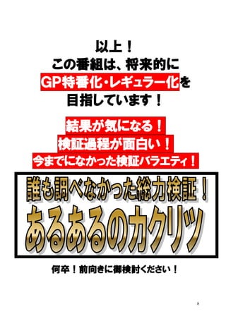 以上！
この番組は、将来的に
ＧＰ特番化・レギュラー化を
目指しています！
結果が気になる！
検証過程が面白い！
今までになかった検証バラエティ！

何卒！前向きに御検討ください！

8

 