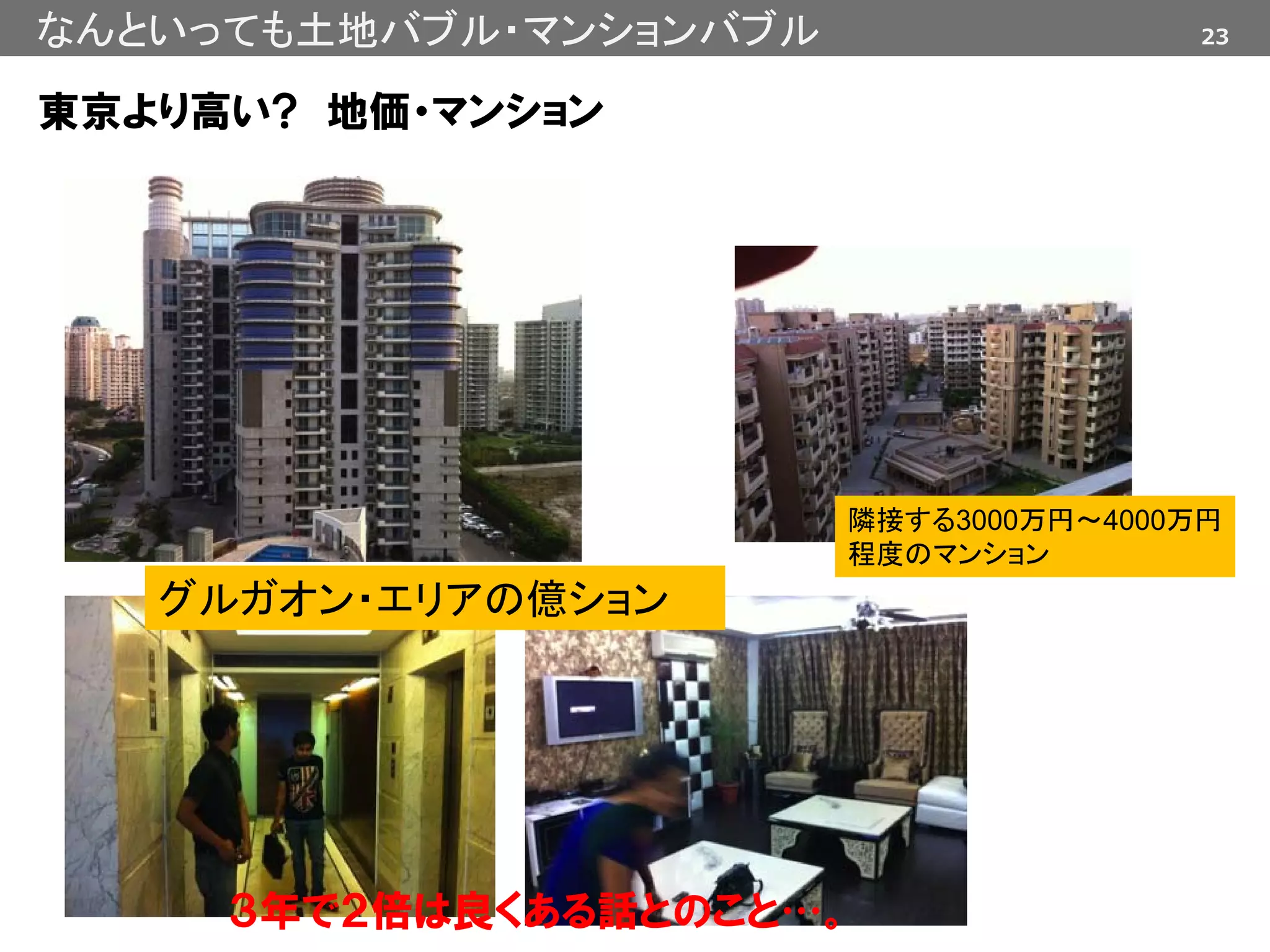 23なんといっても土地バブル・マンションバブル
東京より高い? 地価・マンション
隣接する3000万円～4000万円
程度のマンション
グルガオン・エリアの億ション
３年で２倍は良くある話とのこと…。
 